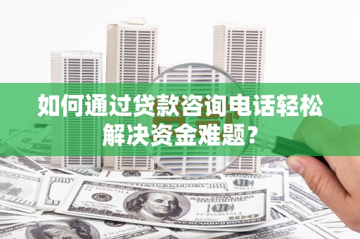 安庆如何通过贷款咨询电话轻松解决资金难题？