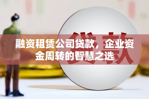 安庆融资租赁公司贷款，企业资金周转的智慧之选