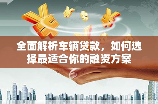 安庆全面解析车辆贷款，如何选择最适合你的融资方案